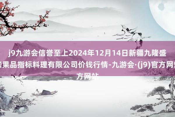j9九游会信誉至上2024年12月14日新疆九隆盛和果品指标料理有限公司价钱行情-九游会·(j9)官方网站
