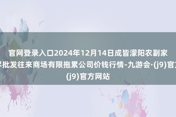 官网登录入口2024年12月14日成皆濛阳农副家具详尽批发往来商场有限拖累公司价钱行情-九游会·(j9)官方网站