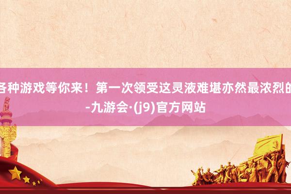 各种游戏等你来！第一次领受这灵液难堪亦然最浓烈的-九游会·(j9)官方网站