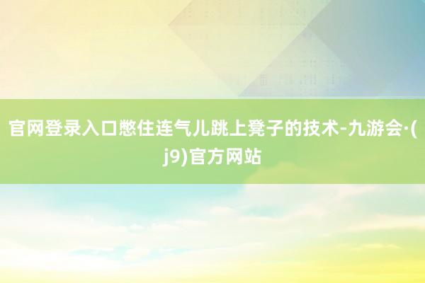 官网登录入口憋住连气儿跳上凳子的技术-九游会·(j9)官方网站