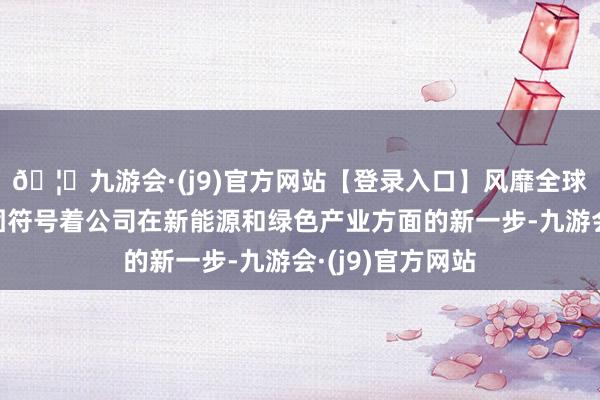 🦄九游会·(j9)官方网站【登录入口】风靡全球的娱乐游戏集团符号着公司在新能源和绿色产业方面的新一步-九游会·(j9)官方网站