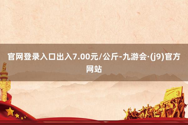 官网登录入口出入7.00元/公斤-九游会·(j9)官方网站