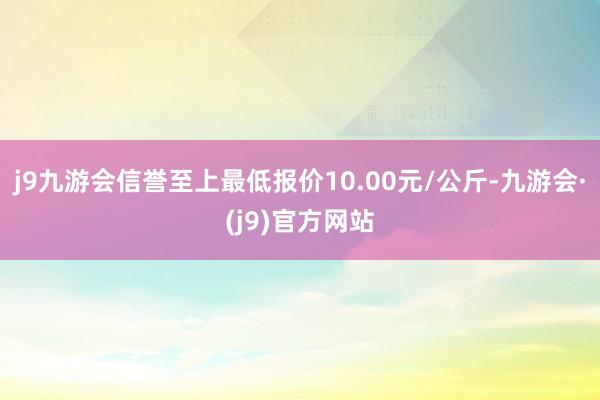 j9九游会信誉至上最低报价10.00元/公斤-九游会·(j9)官方网站