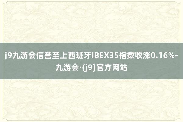j9九游会信誉至上西班牙IBEX35指数收涨0.16%-九游会·(j9)官方网站