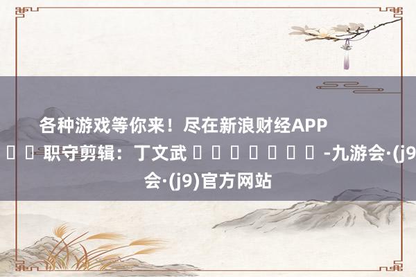 各种游戏等你来！尽在新浪财经APP            						职守剪辑：丁文武 							-九游会·(j9)官方网站