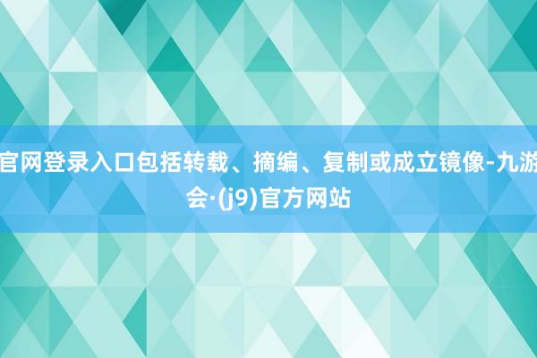 官网登录入口包括转载、摘编、复制或成立镜像-九游会·(j9)官方网站