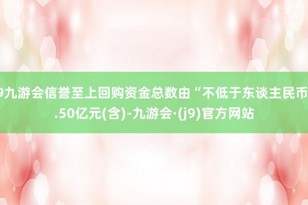 j9九游会信誉至上回购资金总数由“不低于东谈主民币2.50亿元(含)-九游会·(j9)官方网站