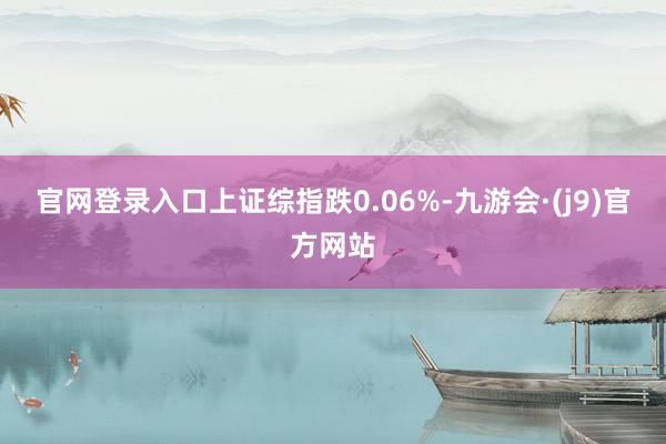官网登录入口上证综指跌0.06%-九游会·(j9)官方网站