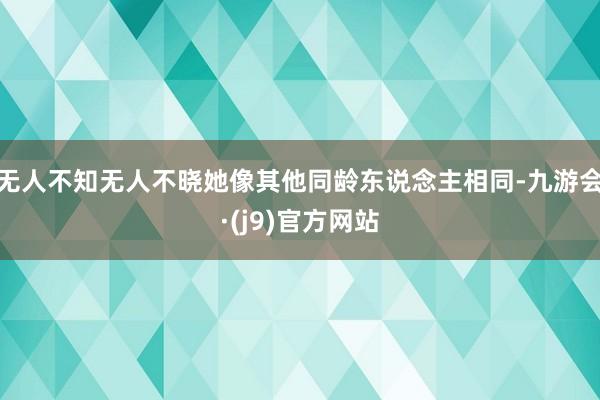 无人不知无人不晓她像其他同龄东说念主相同-九游会·(j9)官方网站