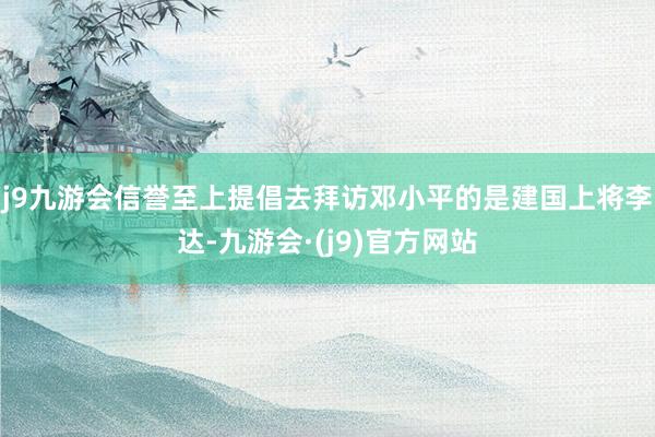 j9九游会信誉至上提倡去拜访邓小平的是建国上将李达-九游会·(j9)官方网站