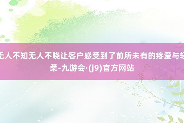 无人不知无人不晓让客户感受到了前所未有的疼爱与轻柔-九游会·(j9)官方网站