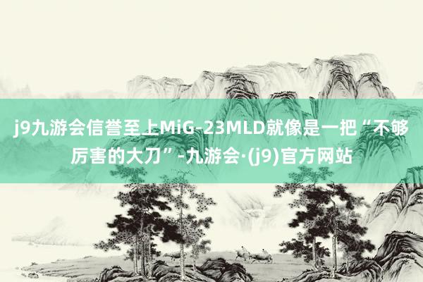 j9九游会信誉至上MiG-23MLD就像是一把“不够厉害的大刀”-九游会·(j9)官方网站