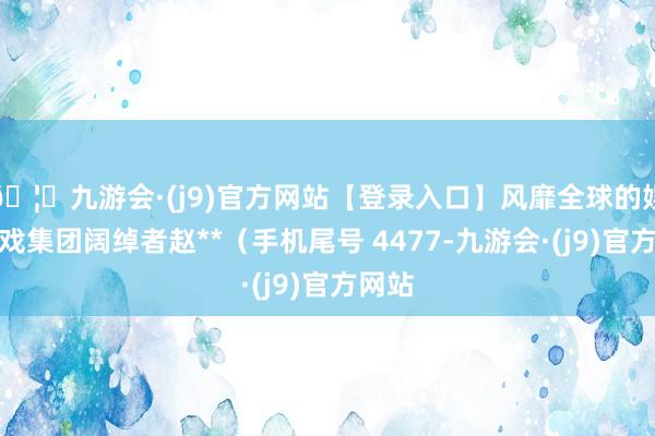 🦄九游会·(j9)官方网站【登录入口】风靡全球的娱乐游戏集团阔绰者赵**（手机尾号 4477-九游会·(j9)官方网站