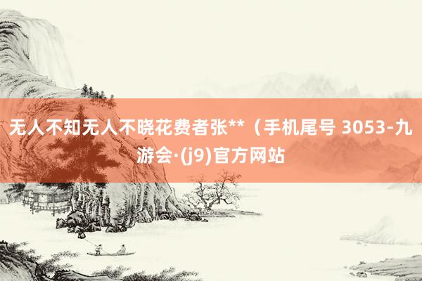 无人不知无人不晓花费者张**（手机尾号 3053-九游会·(j9)官方网站