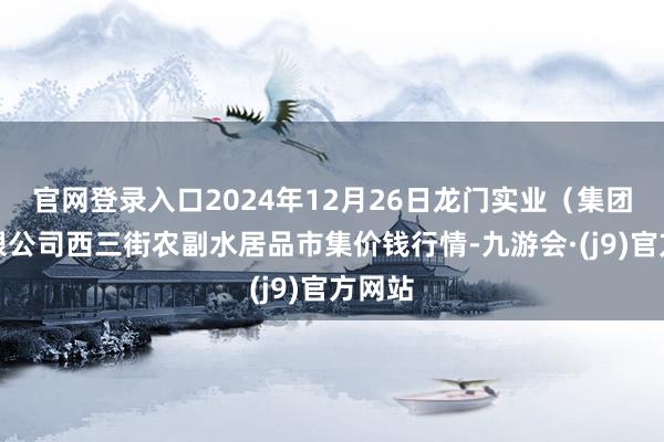 官网登录入口2024年12月26日龙门实业（集团）有限公司西三街农副水居品市集价钱行情-九游会·(j9)官方网站