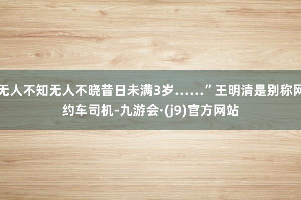 无人不知无人不晓昔日未满3岁……”王明清是别称网约车司机-九游会·(j9)官方网站