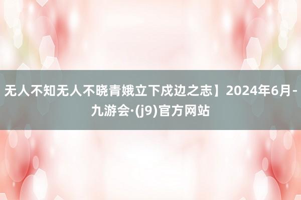 无人不知无人不晓青娥立下戍边之志】2024年6月-九游会·(j9)官方网站