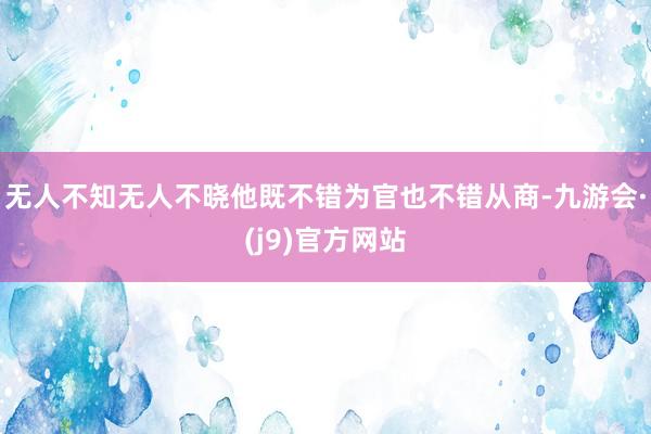 无人不知无人不晓他既不错为官也不错从商-九游会·(j9)官方网站