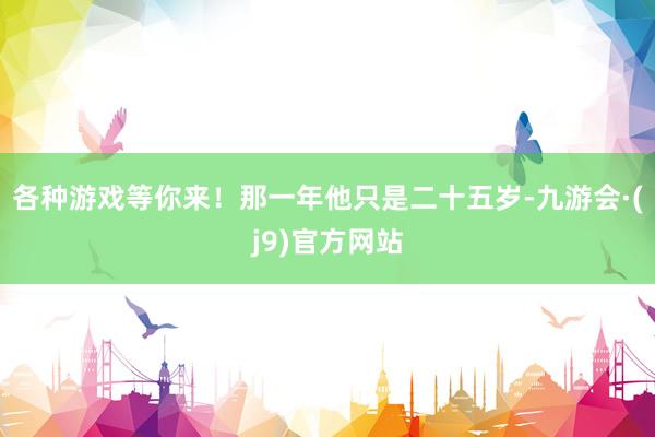 各种游戏等你来！那一年他只是二十五岁-九游会·(j9)官方网站