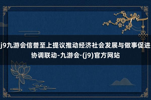 j9九游会信誉至上提议推动经济社会发展与做事促进协调联动-九游会·(j9)官方网站