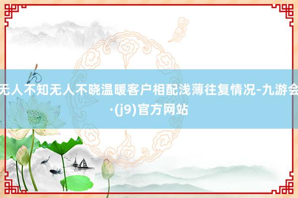 无人不知无人不晓温暖客户相配浅薄往复情况-九游会·(j9)官方网站