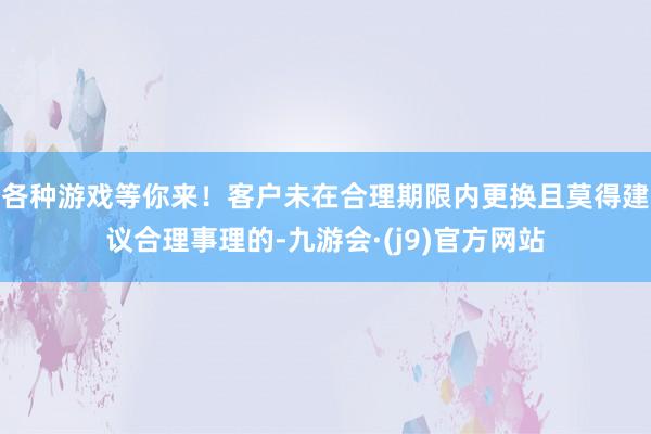 各种游戏等你来!客户未在合理期限内更换且莫得建议合理事理的-九游会·(j9)官方网站