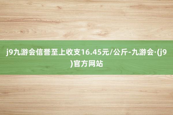 j9九游会信誉至上收支16.45元/公斤-九游会·(j9)官方网站
