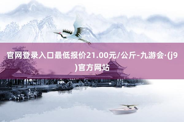官网登录入口最低报价21.00元/公斤-九游会·(j9)官方网站