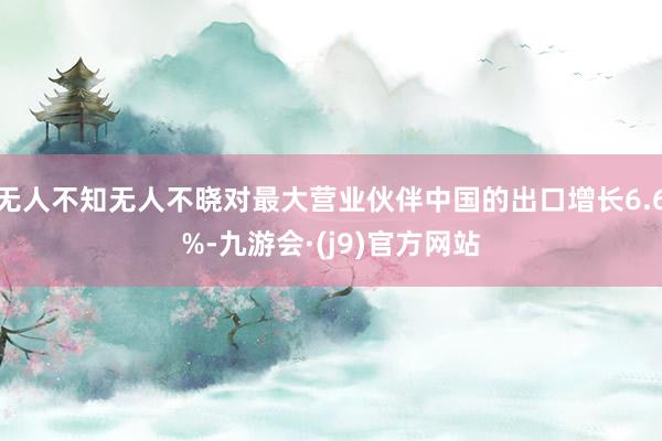 无人不知无人不晓对最大营业伙伴中国的出口增长6.6%-九游会·(j9)官方网站