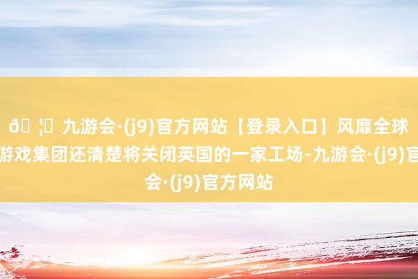 🦄九游会·(j9)官方网站【登录入口】风靡全球的娱乐游戏集团还清楚将关闭英国的一家工场-九游会·(j9)官方网站
