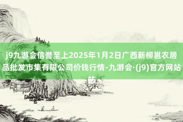 j9九游会信誉至上2025年1月2日广西新柳邕农居品批发市集有限公司价钱行情-九游会·(j9)官方网站