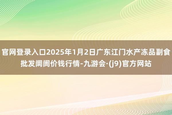 官网登录入口2025年1月2日广东江门水产冻品副食批发阛阓价钱行情-九游会·(j9)官方网站