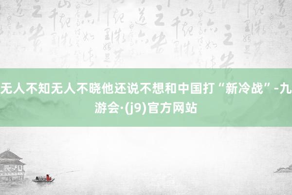 无人不知无人不晓他还说不想和中国打“新冷战”-九游会·(j9)官方网站