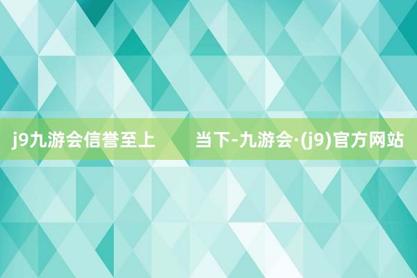 j9九游会信誉至上        当下-九游会·(j9)官方网站