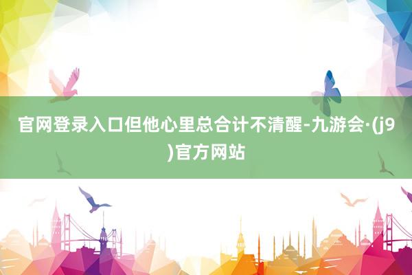 官网登录入口但他心里总合计不清醒-九游会·(j9)官方网站