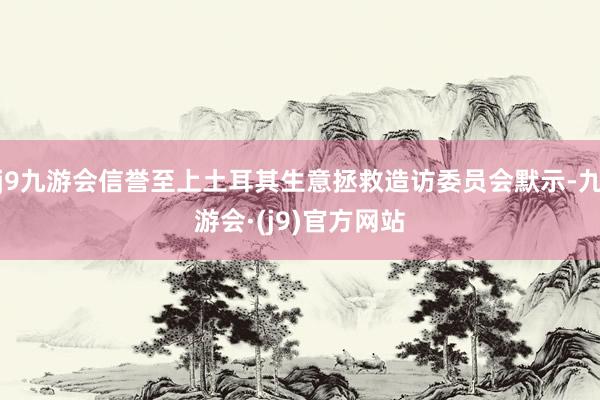 j9九游会信誉至上土耳其生意拯救造访委员会默示-九游会·(j9)官方网站