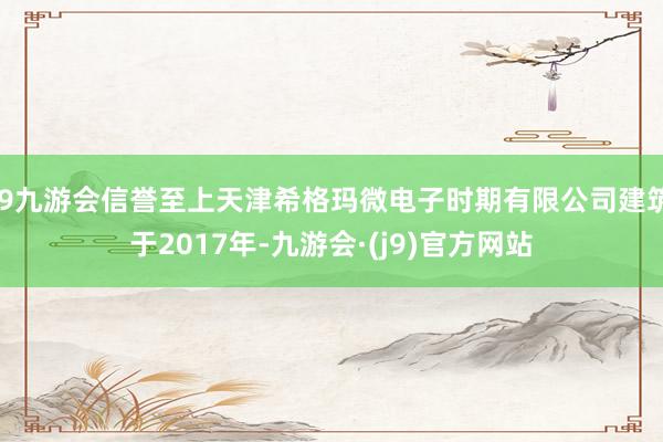 j9九游会信誉至上天津希格玛微电子时期有限公司建筑于2017年-九游会·(j9)官方网站