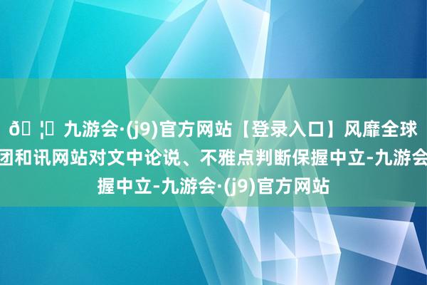 🦄九游会·(j9)官方网站【登录入口】风靡全球的娱乐游戏集团和讯网站对文中论说、不雅点判断保握中立-九游会·(j9)官方网站