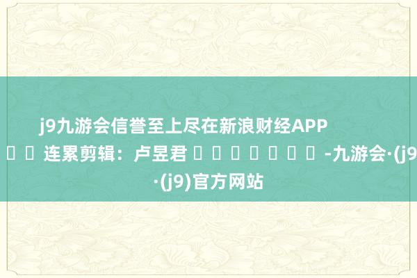 j9九游会信誉至上尽在新浪财经APP            						连累剪辑：卢昱君 							-九游会·(j9)官方网站