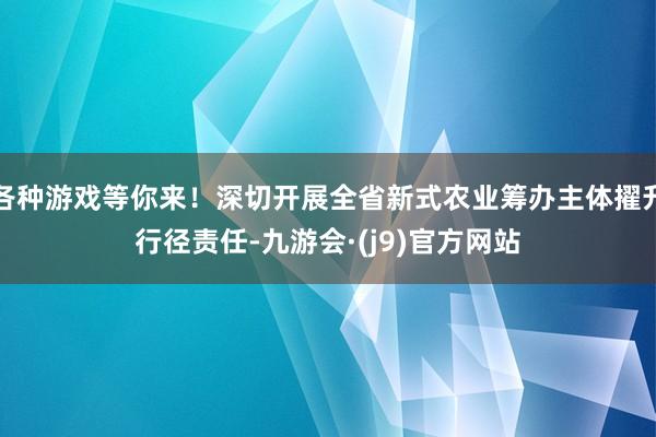 各种游戏等你来！深切开展全省新式农业筹办主体擢升行径责任-九游会·(j9)官方网站