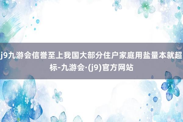j9九游会信誉至上我国大部分住户家庭用盐量本就超标-九游会·(j9)官方网站
