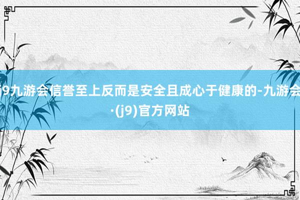 j9九游会信誉至上反而是安全且成心于健康的-九游会·(j9)官方网站