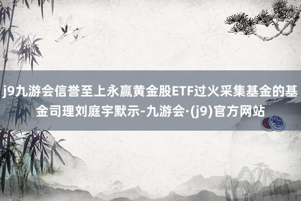 j9九游会信誉至上永赢黄金股ETF过火采集基金的基金司理刘庭宇默示-九游会·(j9)官方网站