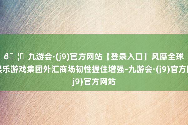 🦄九游会·(j9)官方网站【登录入口】风靡全球的娱乐游戏集团外汇商场韧性握住增强-九游会·(j9)官方网站
