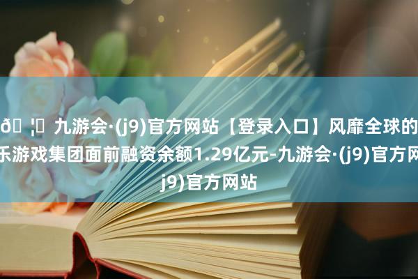 🦄九游会·(j9)官方网站【登录入口】风靡全球的娱乐游戏集团面前融资余额1.29亿元-九游会·(j9)官方网站