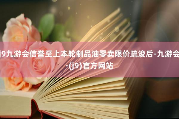 j9九游会信誉至上本轮制品油零卖限价疏浚后-九游会·(j9)官方网站