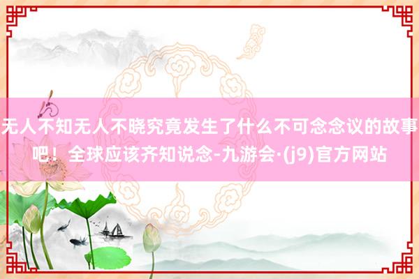 无人不知无人不晓究竟发生了什么不可念念议的故事吧！全球应该齐知说念-九游会·(j9)官方网站