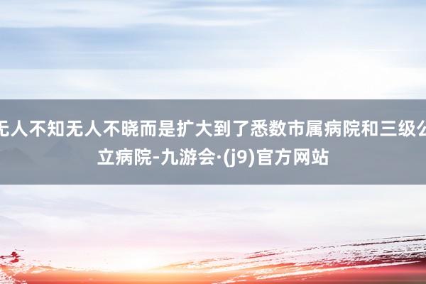 无人不知无人不晓而是扩大到了悉数市属病院和三级公立病院-九游会·(j9)官方网站