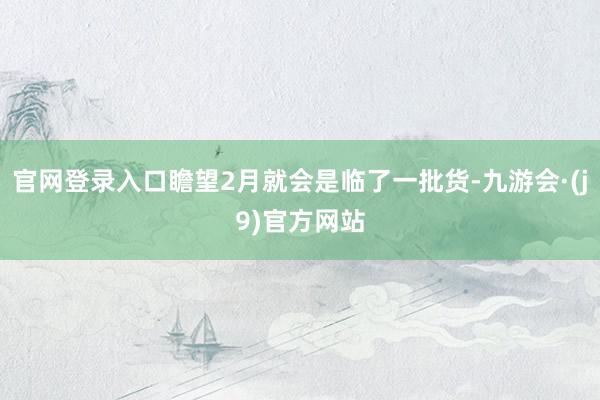 官网登录入口瞻望2月就会是临了一批货-九游会·(j9)官方网站