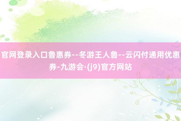 官网登录入口鲁惠券--冬游王人鲁--云闪付通用优惠券-九游会·(j9)官方网站